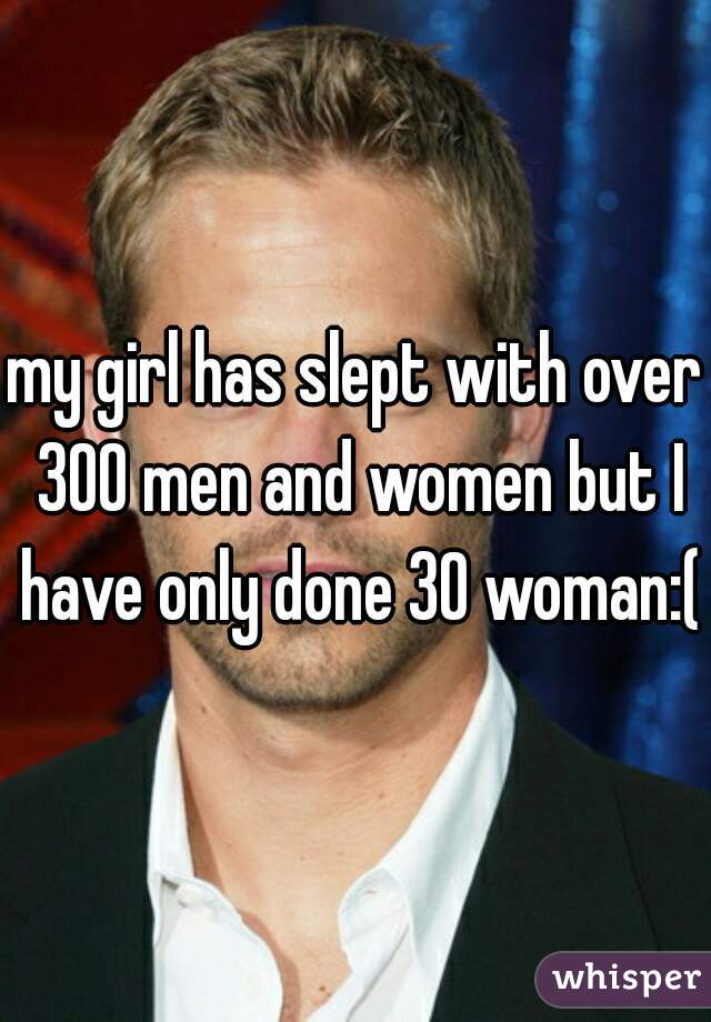 my girl has slept with over 300 men and women but I have only done 30 woman:(