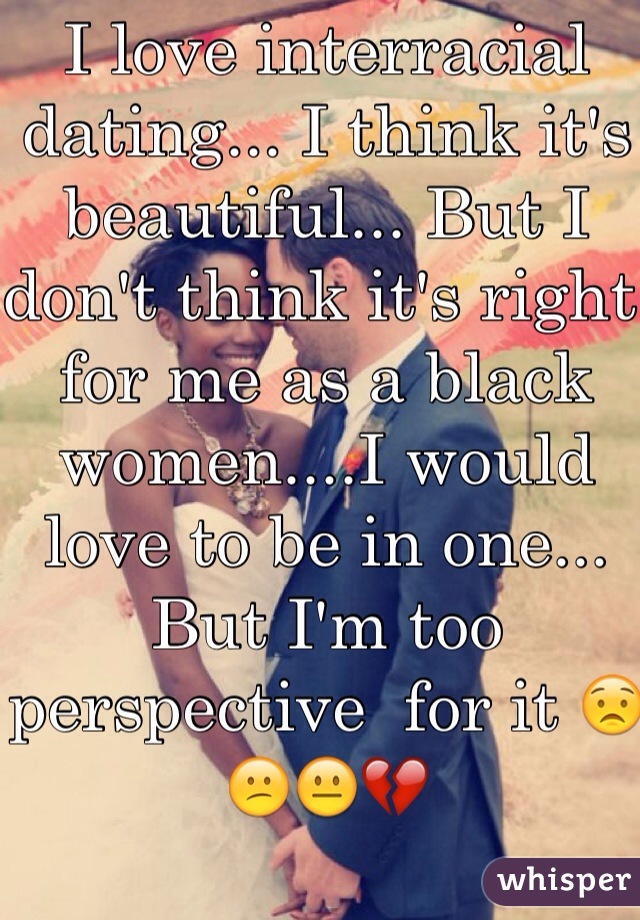 I love interracial dating... I think it's beautiful... But I don't think it's right for me as a black women....I would love to be in one... But I'm too perspective  for it 😟😕😐💔  