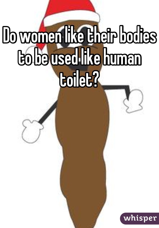 Do women like their bodies to be used like human toilet?