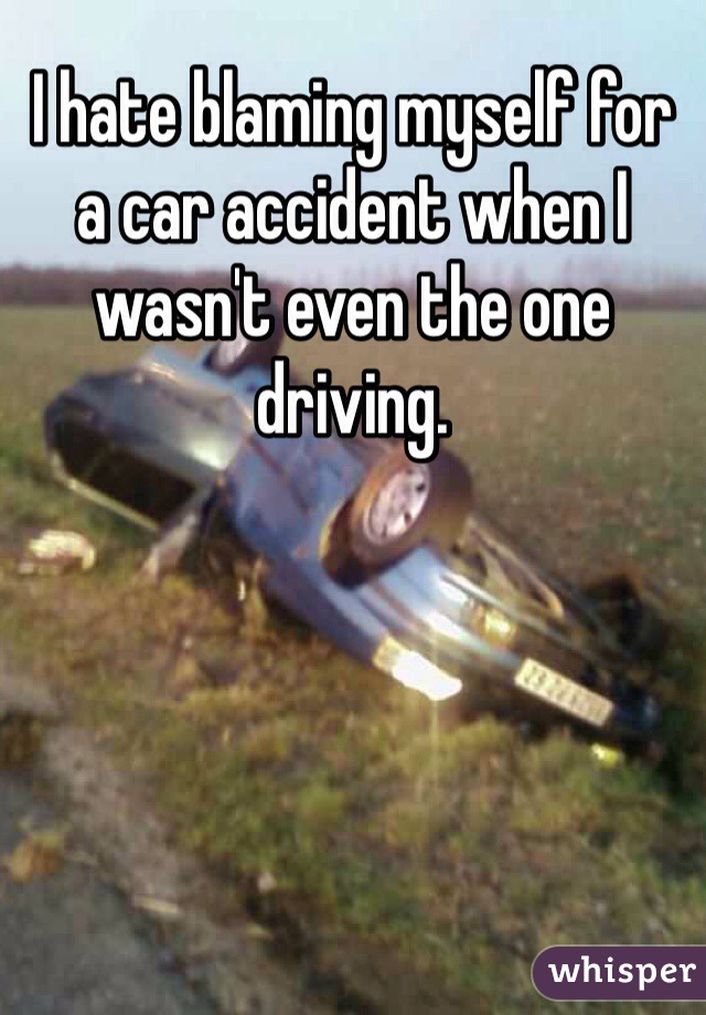 I hate blaming myself for a car accident when I wasn't even the one driving.