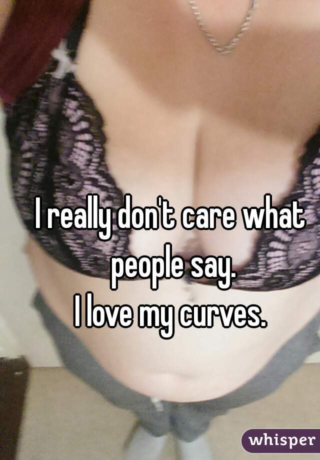 I really don't care what people say.
I love my curves.