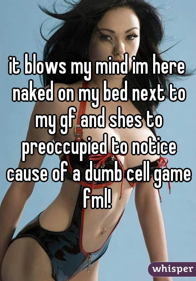 it blows my mind im here naked on my bed next to my gf and shes to preoccupied to notice cause of a dumb cell game fml! 