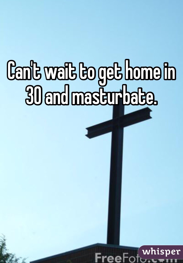 Can't wait to get home in 30 and masturbate. 