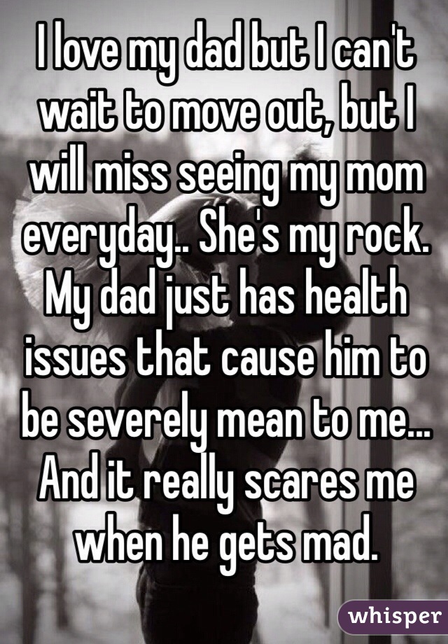 I love my dad but I can't wait to move out, but I will miss seeing my mom everyday.. She's my rock. My dad just has health issues that cause him to be severely mean to me... And it really scares me when he gets mad.