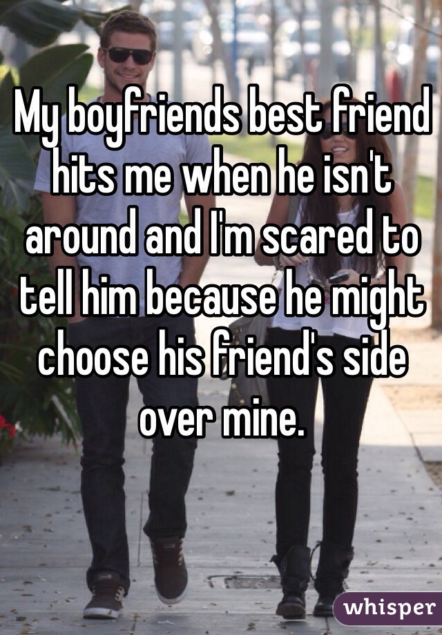 My boyfriends best friend hits me when he isn't around and I'm scared to tell him because he might choose his friend's side over mine.