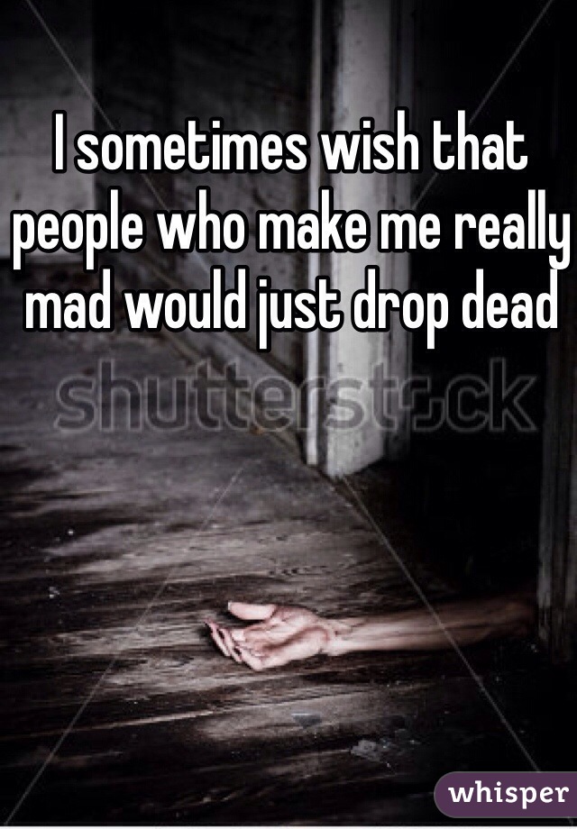 I sometimes wish that people who make me really mad would just drop dead