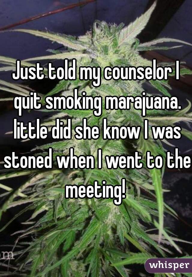 Just told my counselor I quit smoking marajuana. little did she know I was stoned when I went to the meeting! 