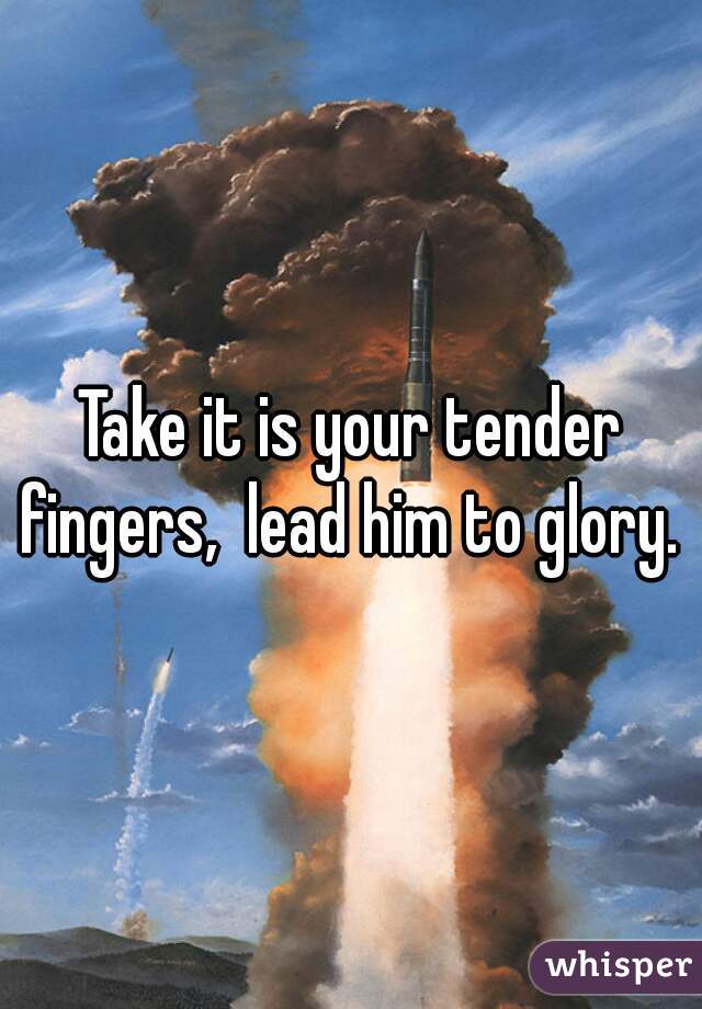 Take it is your tender fingers,  lead him to glory. 