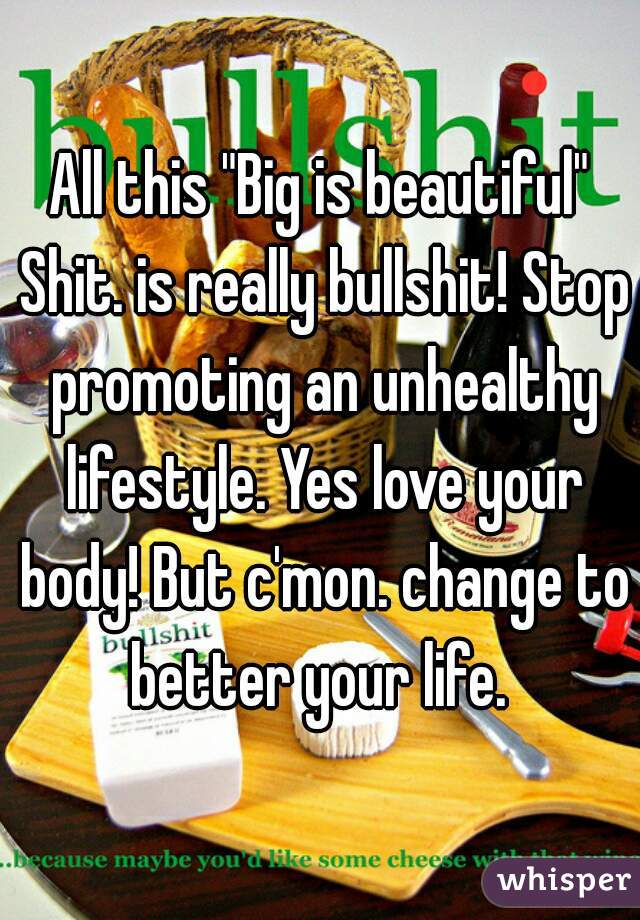 All this "Big is beautiful" Shit. is really bullshit! Stop promoting an unhealthy lifestyle. Yes love your body! But c'mon. change to better your life. 
