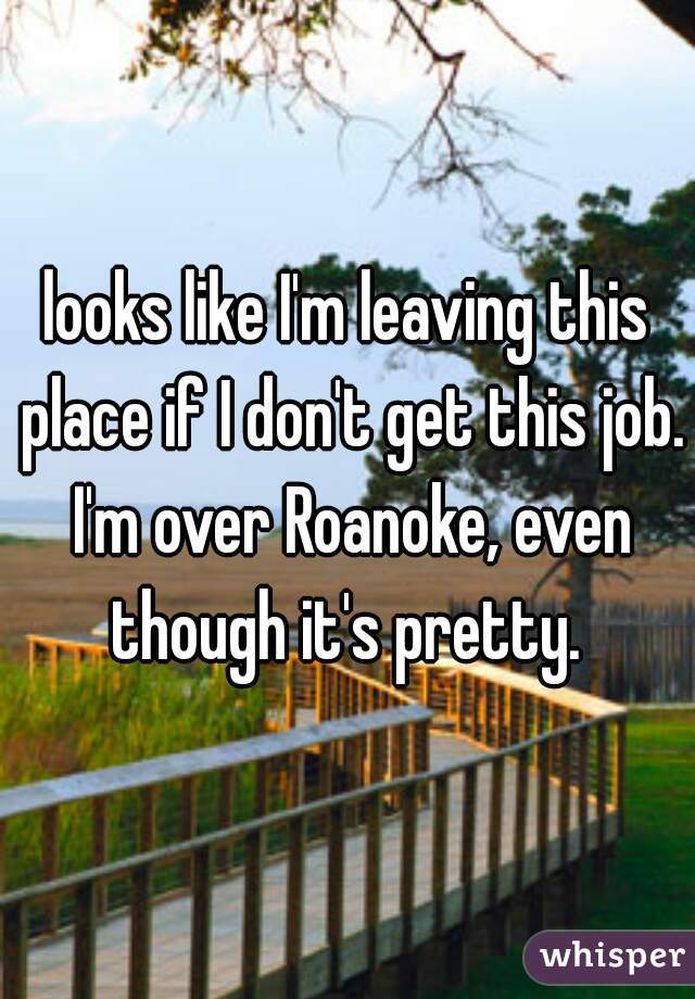 looks like I'm leaving this place if I don't get this job. I'm over Roanoke, even though it's pretty. 