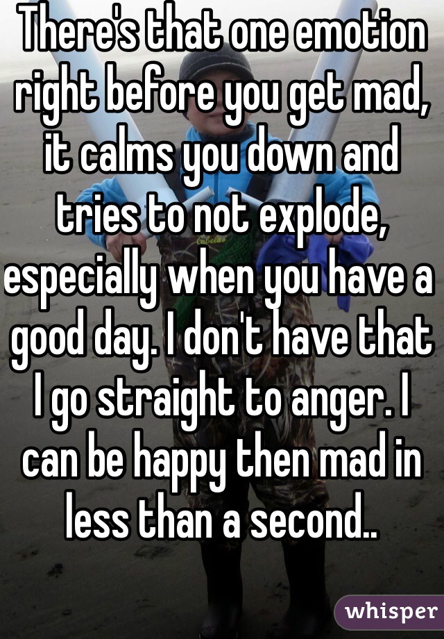 There's that one emotion right before you get mad, it calms you down and tries to not explode, especially when you have a good day. I don't have that I go straight to anger. I can be happy then mad in less than a second..