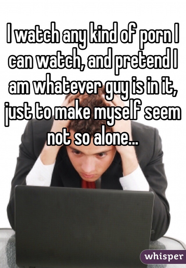 I watch any kind of porn I can watch, and pretend I am whatever guy is in it, just to make myself seem not so alone...