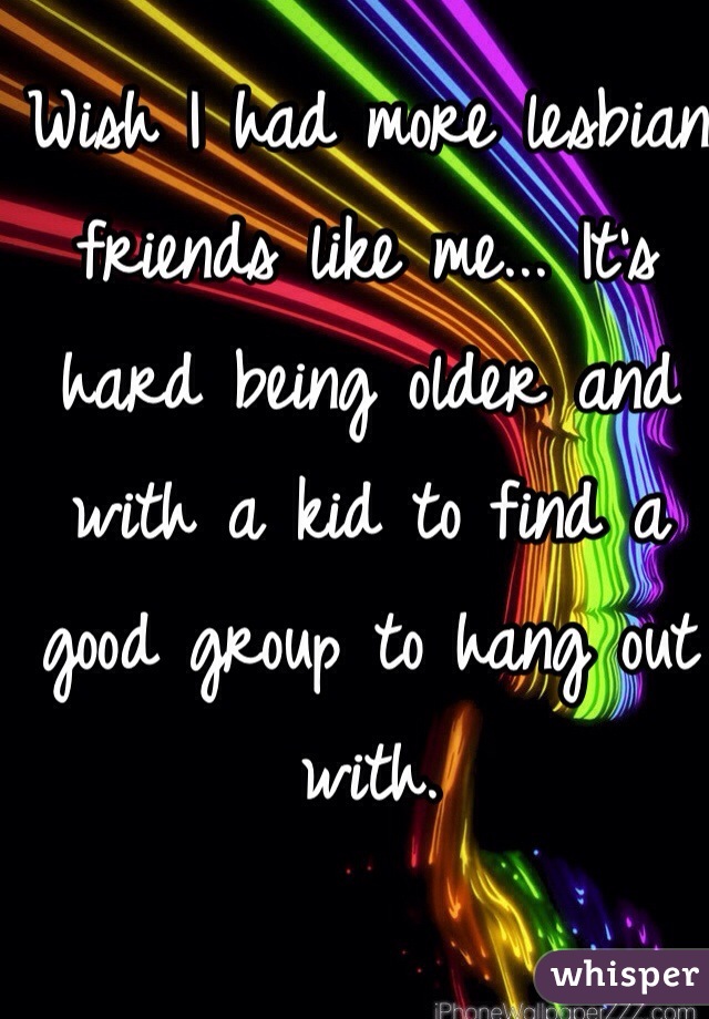 Wish I had more lesbian friends like me... It's hard being older and with a kid to find a good group to hang out with.