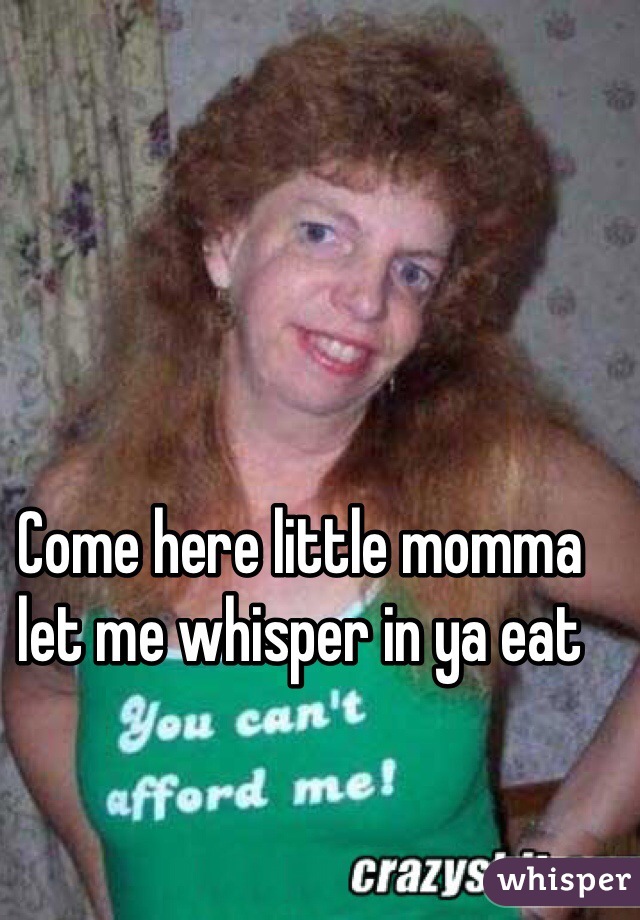 Come here little momma let me whisper in ya eat