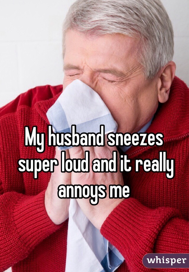 My husband sneezes
 super loud and it really annoys me