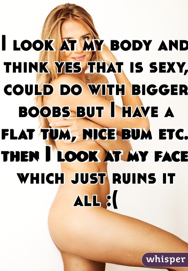 I look at my body and think yes that is sexy, could do with bigger boobs but I have a flat tum, nice bum etc. then I look at my face which just ruins it all :(