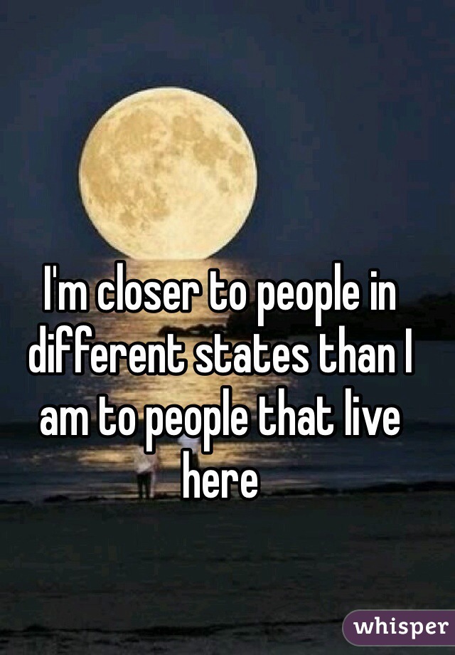 I'm closer to people in different states than I am to people that live here