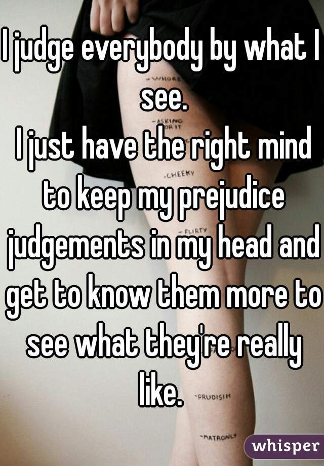 I judge everybody by what I see.
 I just have the right mind to keep my prejudice judgements in my head and get to know them more to see what they're really like. 