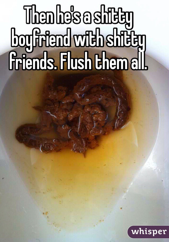 Then he's a shitty boyfriend with shitty friends. Flush them all. 