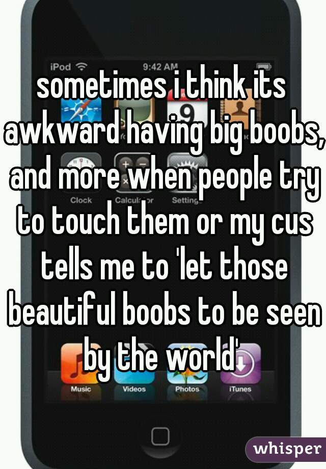 sometimes i think its awkward having big boobs, and more when people try to touch them or my cus tells me to 'let those beautiful boobs to be seen by the world' 