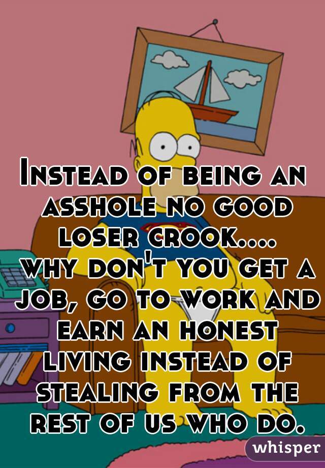 Instead of being an asshole no good loser crook.... why don't you get a job, go to work and earn an honest living instead of stealing from the rest of us who do.