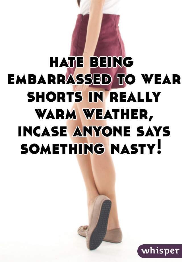 hate being embarrassed to wear shorts in really warm weather, incase anyone says something nasty! 