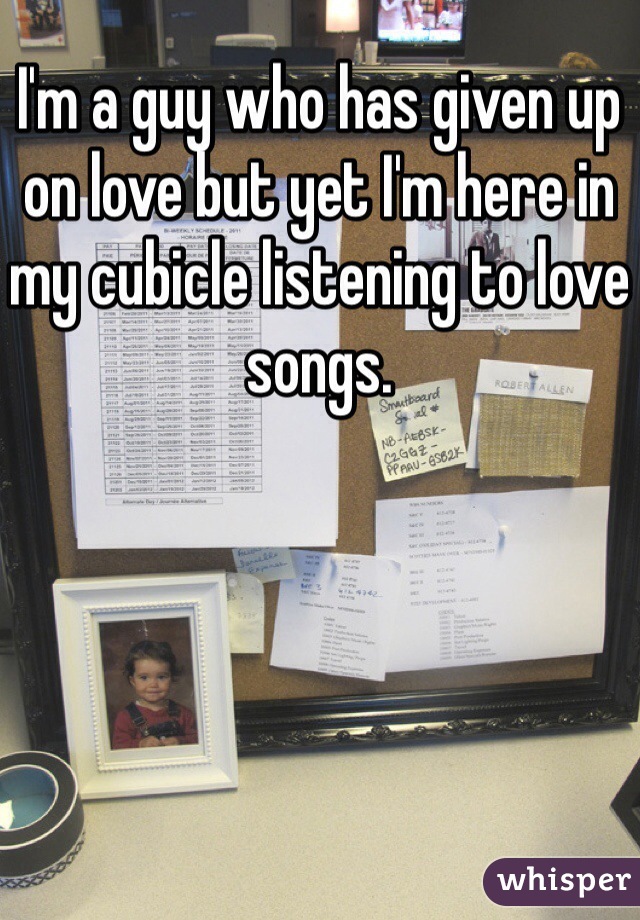I'm a guy who has given up on love but yet I'm here in my cubicle listening to love songs.