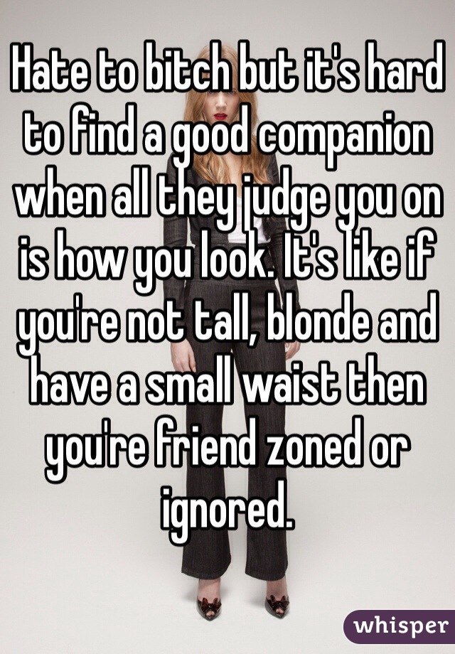 Hate to bitch but it's hard to find a good companion when all they judge you on is how you look. It's like if you're not tall, blonde and have a small waist then you're friend zoned or ignored. 