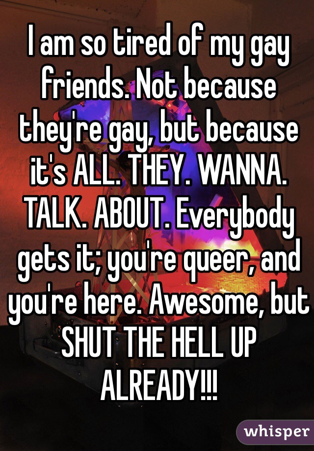 I am so tired of my gay friends. Not because they're gay, but because it's ALL. THEY. WANNA. TALK. ABOUT. Everybody gets it; you're queer, and you're here. Awesome, but SHUT THE HELL UP ALREADY!!!
