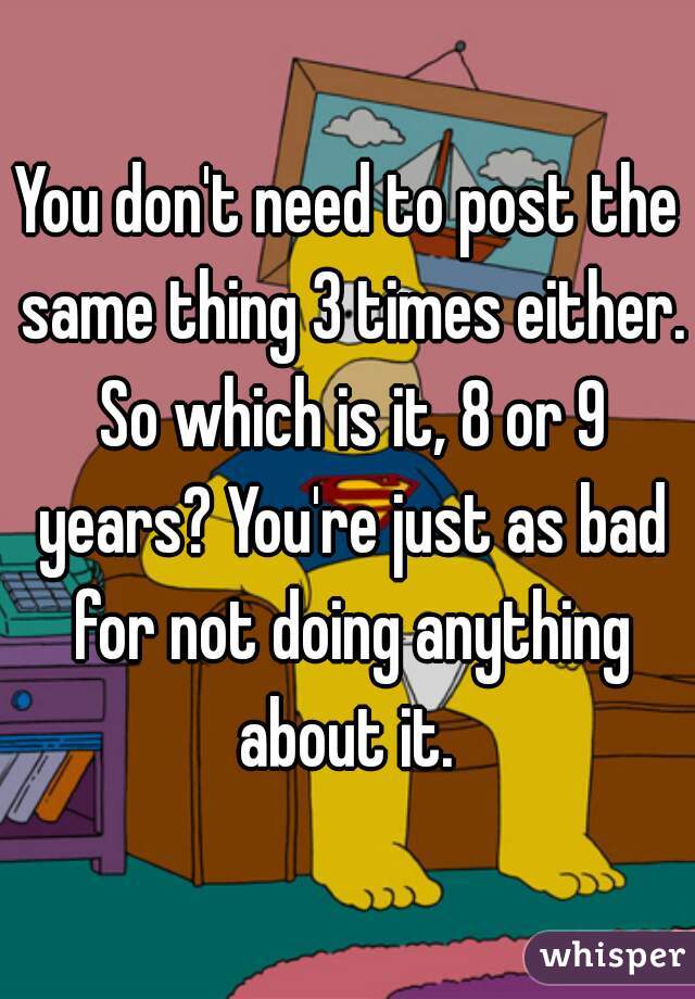 You don't need to post the same thing 3 times either. So which is it, 8 or 9 years? You're just as bad for not doing anything about it. 