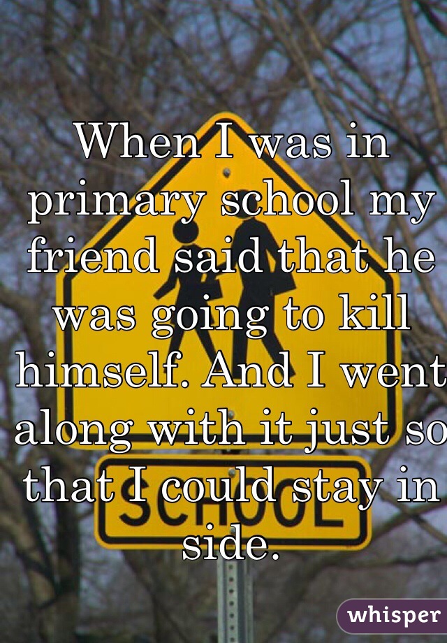 When I was in primary school my friend said that he was going to kill himself. And I went along with it just so that I could stay in side.
 