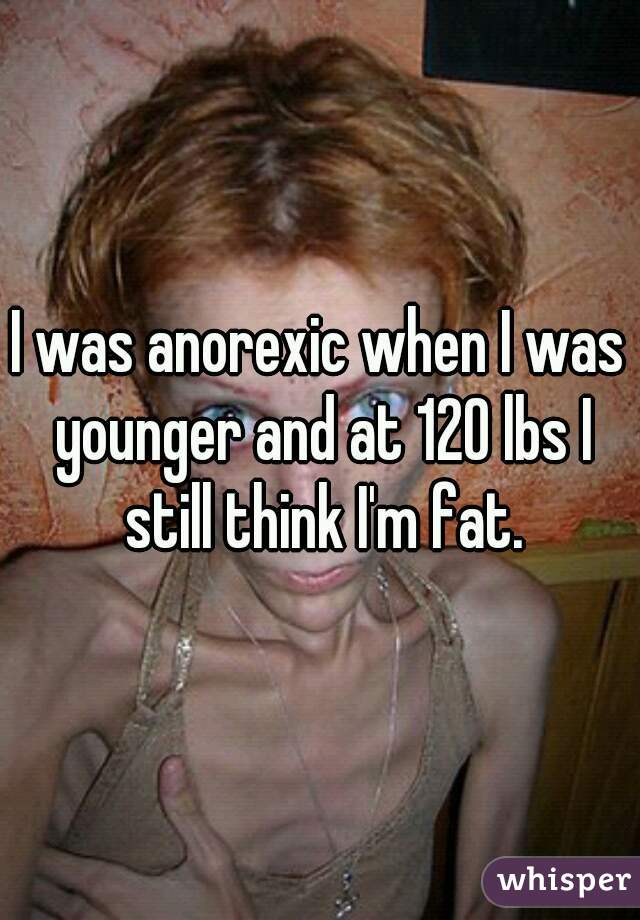 I was anorexic when I was younger and at 120 lbs I still think I'm fat.