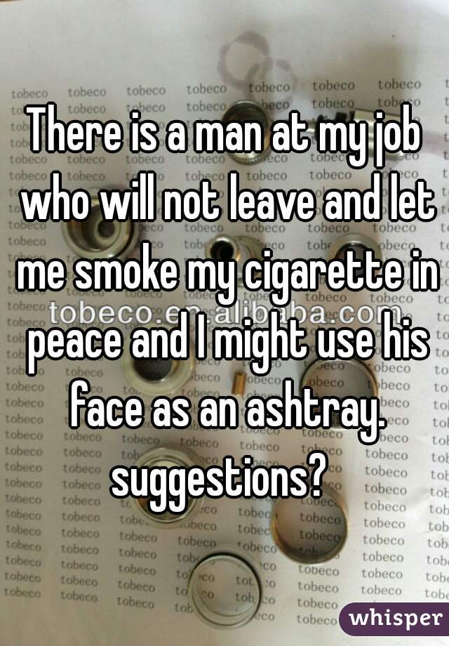 There is a man at my job who will not leave and let me smoke my cigarette in peace and I might use his face as an ashtray. suggestions?  