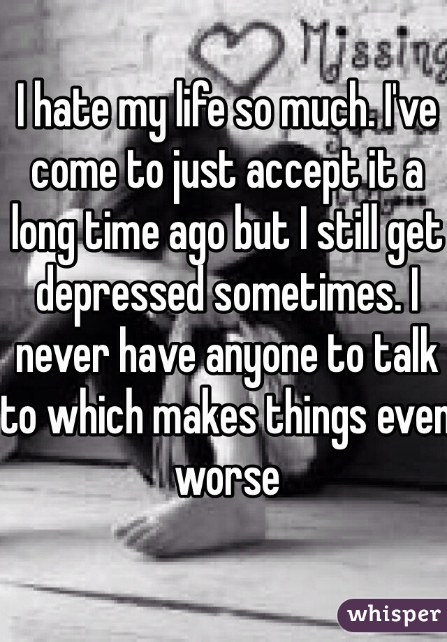I hate my life so much. I've come to just accept it a long time ago but I still get depressed sometimes. I never have anyone to talk to which makes things even worse
