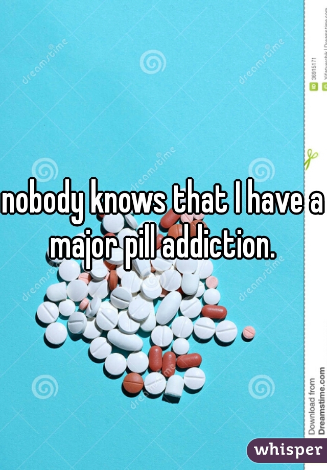 nobody knows that I have a major pill addiction. 