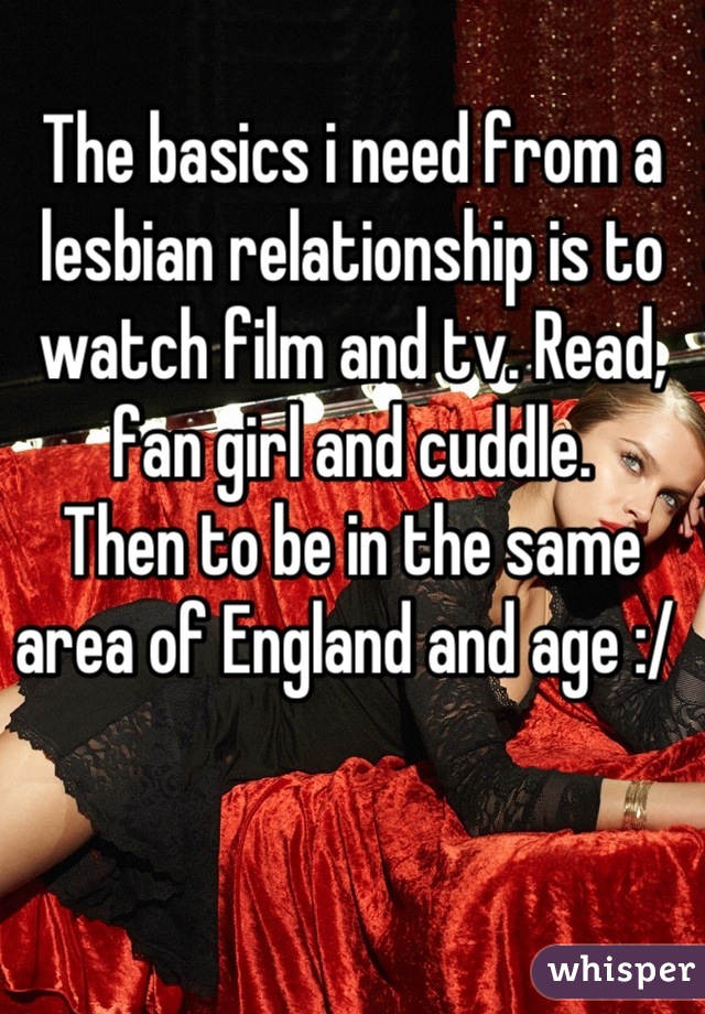 The basics i need from a lesbian relationship is to watch film and tv. Read, fan girl and cuddle. 
Then to be in the same area of England and age :/ 