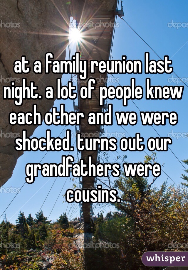 at a family reunion last night. a lot of people knew each other and we were shocked. turns out our grandfathers were cousins. 