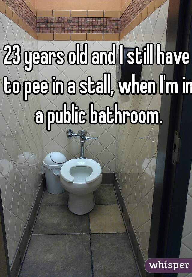 23 years old and I still have to pee in a stall, when I'm in a public bathroom.