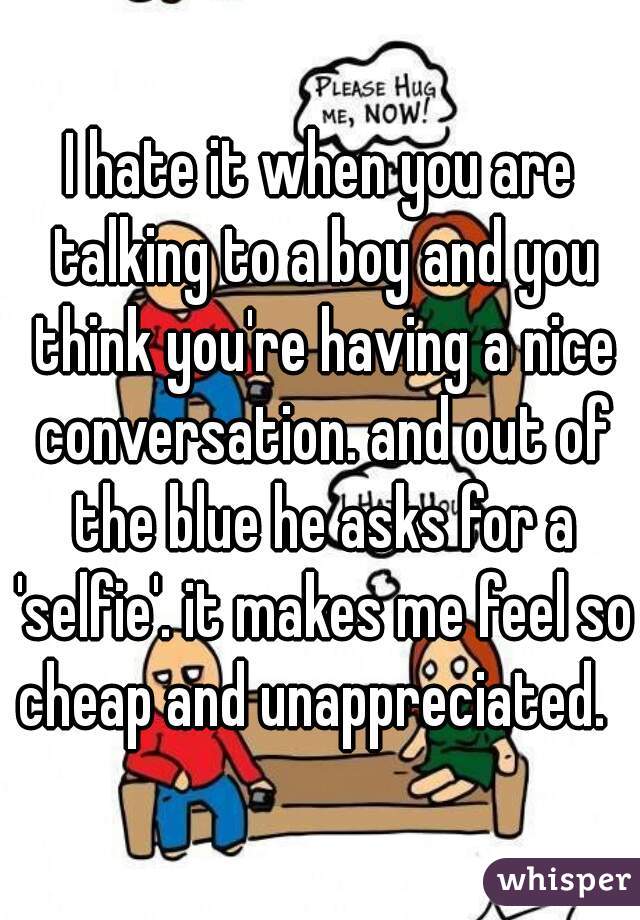 I hate it when you are talking to a boy and you think you're having a nice conversation. and out of the blue he asks for a 'selfie'. it makes me feel so cheap and unappreciated.  