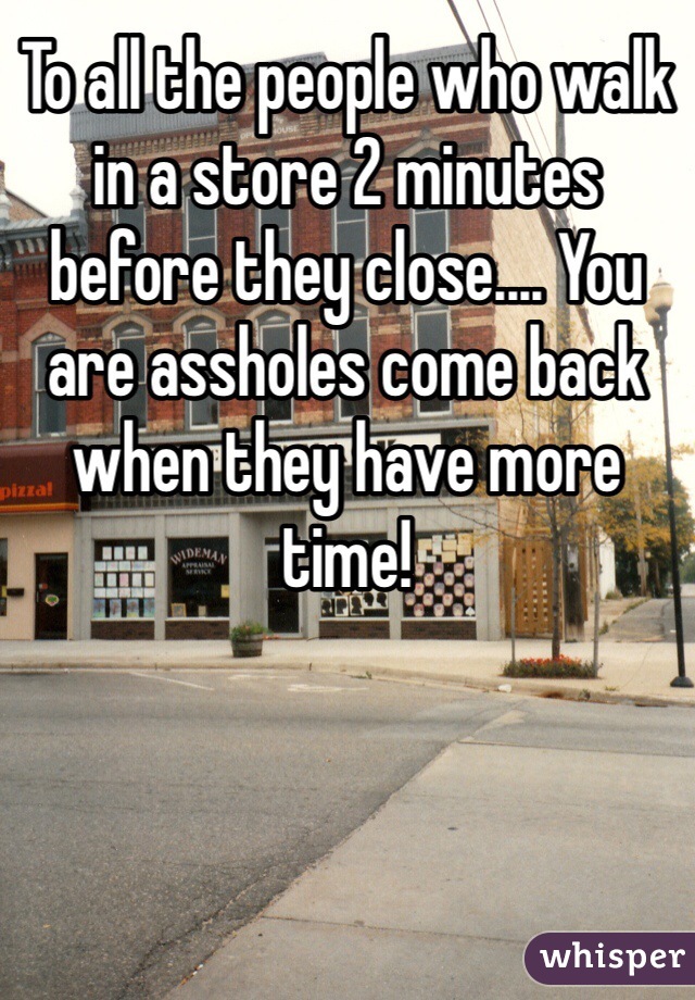 To all the people who walk in a store 2 minutes before they close.... You are assholes come back when they have more time! 