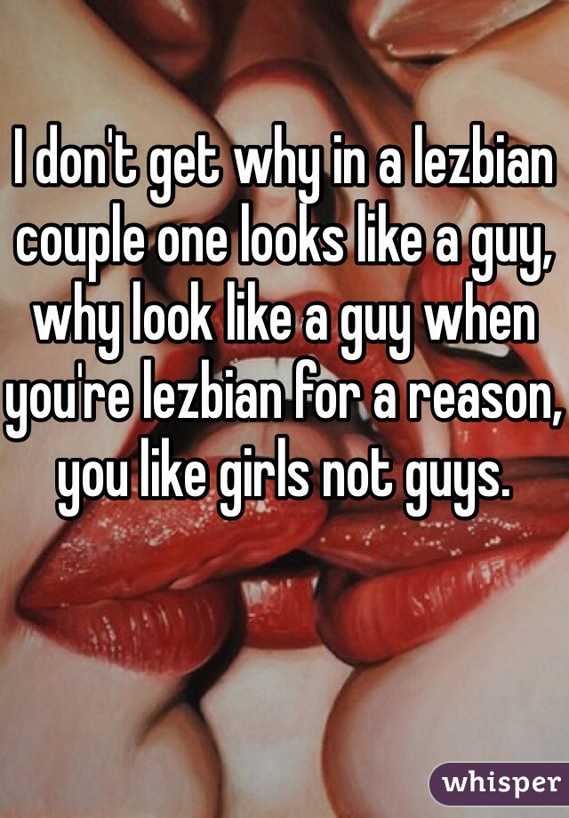 I don't get why in a lezbian couple one looks like a guy, why look like a guy when you're lezbian for a reason, you like girls not guys. 