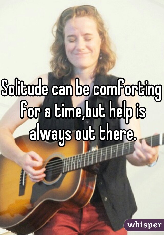 Solitude can be comforting for a time,but help is always out there.