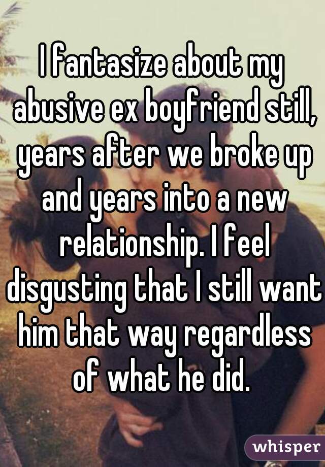 I fantasize about my abusive ex boyfriend still, years after we broke up and years into a new relationship. I feel disgusting that I still want him that way regardless of what he did. 