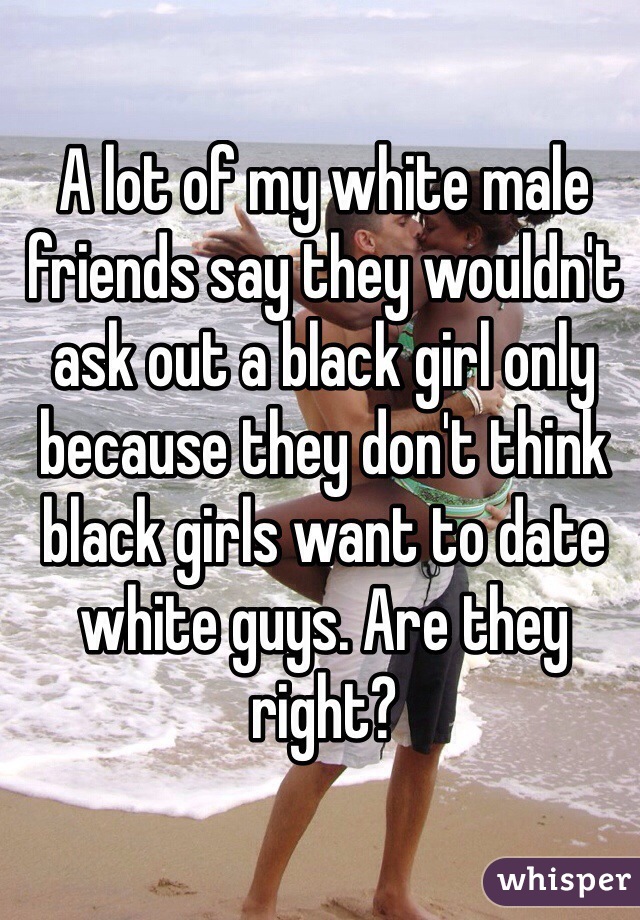 A lot of my white male friends say they wouldn't ask out a black girl only because they don't think black girls want to date white guys. Are they right?