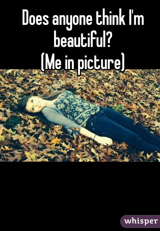 Does anyone think I'm beautiful?
(Me in picture)