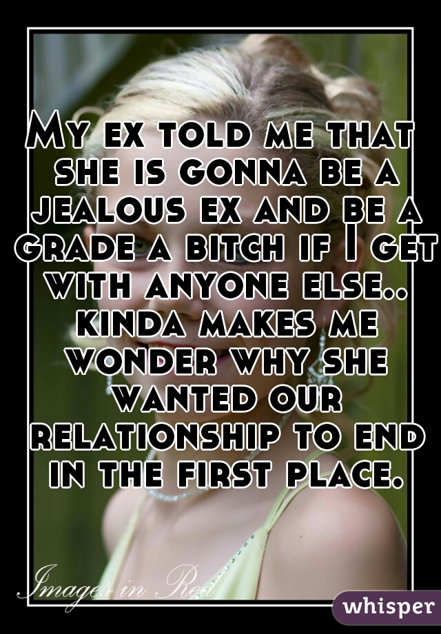 My ex told me that she is gonna be a jealous ex and be a grade a bitch if I get with anyone else.. kinda makes me wonder why she wanted our relationship to end in the first place. 