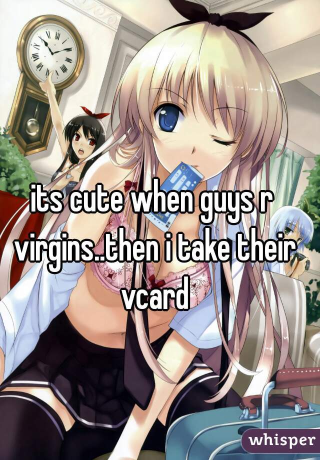 its cute when guys r virgins..then i take their vcard
