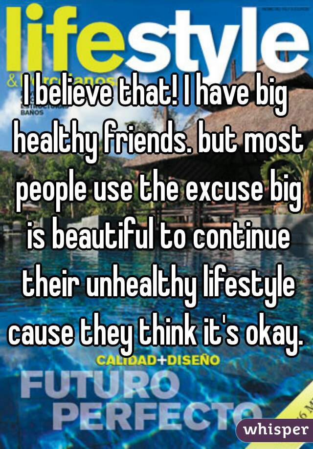 I believe that! I have big healthy friends. but most people use the excuse big is beautiful to continue their unhealthy lifestyle cause they think it's okay. 