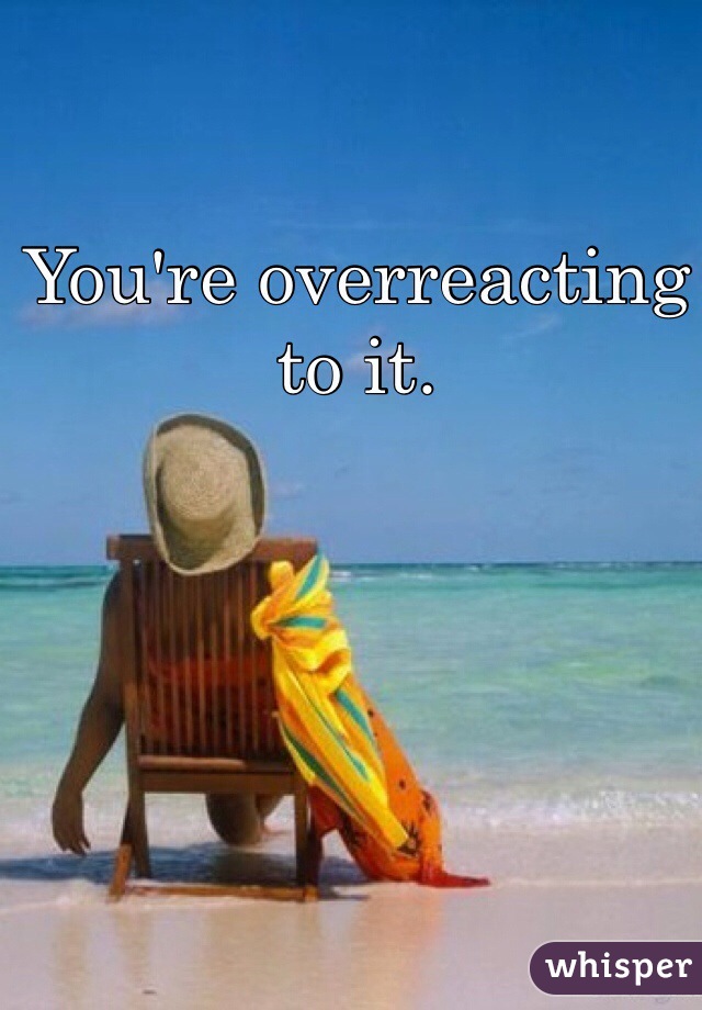 You're overreacting to it.