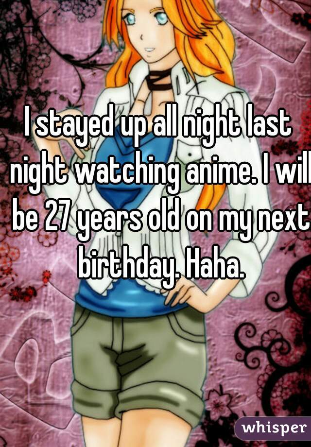 I stayed up all night last night watching anime. I will be 27 years old on my next birthday. Haha.